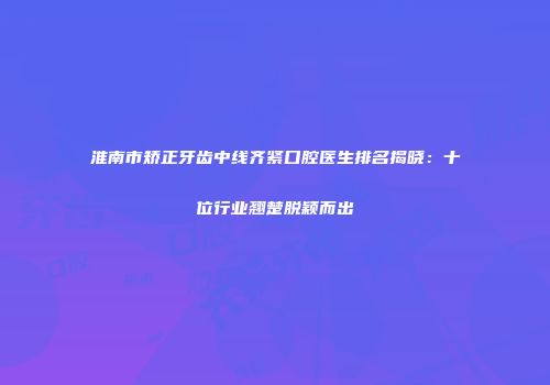 淮南市矫正牙齿中线齐紧口腔医生排名揭晓：十位行业翘楚脱颖而出