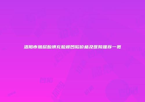 洛阳市玻尿酸填充脸颊凹陷价格及医院推荐一览