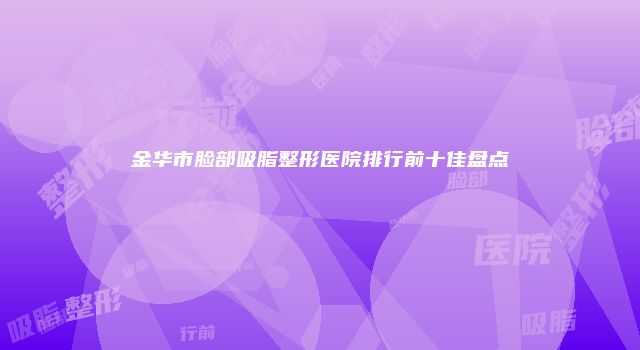 金华市脸部吸脂整形医院排行前十佳盘点