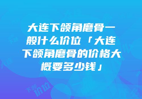 大连下颌角磨骨一般什么价位「大连下颌角磨骨的价格大概要多少钱」