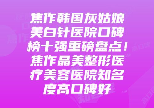 焦作韩国灰姑娘美白针医院口碑榜十强重磅盘点！焦作晶美整形医疗美容医院知名度高口碑好
