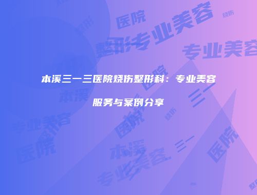 本溪三一三医院烧伤整形科：专业美容服务与案例分享