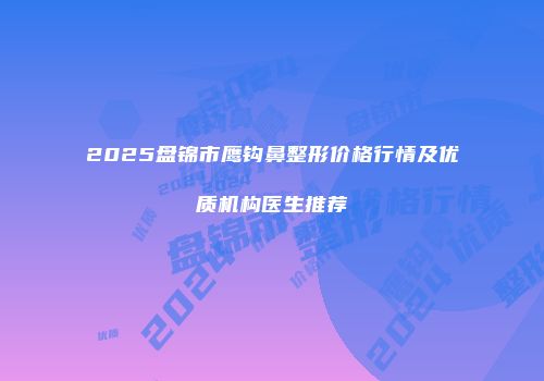 2025盘锦市鹰钩鼻整形价格行情及优质机构医生推荐