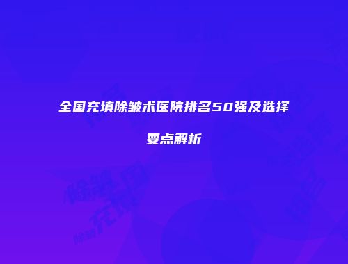 全国充填除皱术医院排名50强及选择要点解析