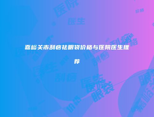 嘉峪关市刮痧祛眼袋价格与医院医生推荐