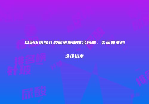 阜阳市瘦脸针玻尿酸医院排名榜单：美丽蜕变的选择指南