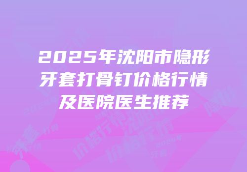 2025年沈阳市隐形牙套打骨钉价格行情及医院医生推荐