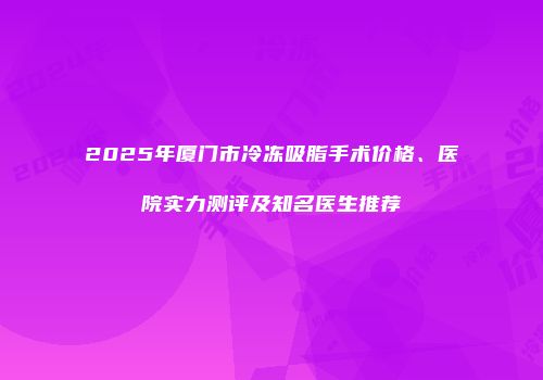 2025年厦门市冷冻吸脂手术价格、医院实力测评及知名医生推荐