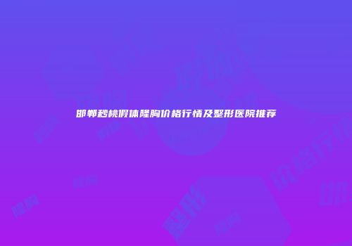 邯郸秒桃假体隆胸价格行情及整形医院推荐