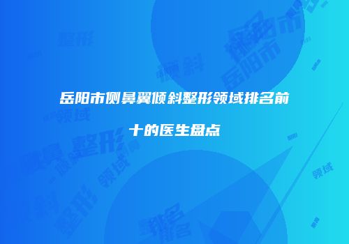 岳阳市侧鼻翼倾斜整形领域排名前十的医生盘点
