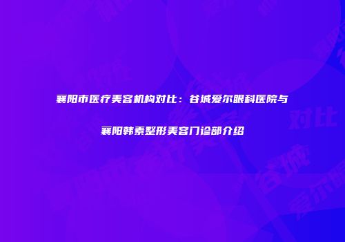 襄阳市医疗美容机构对比：谷城爱尔眼科医院与襄阳韩素整形美容门诊部介绍