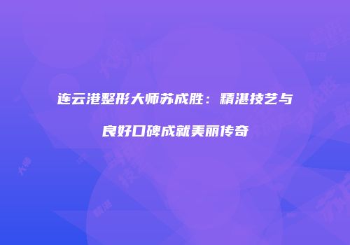 连云港整形大师苏成胜：精湛技艺与良好口碑成就美丽传奇