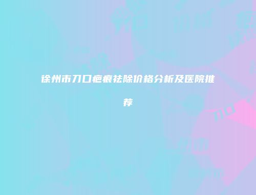 徐州市刀口疤痕祛除价格分析及医院推荐