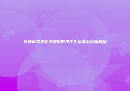 长沙市耳朵轮廓畸形矫正医生排名与价格解析
