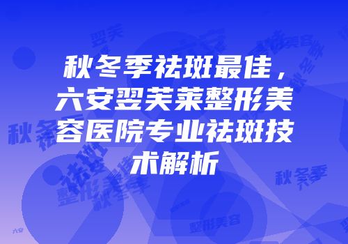 秋冬季祛斑最佳，六安翌芙莱整形美容医院专业祛斑技术解析