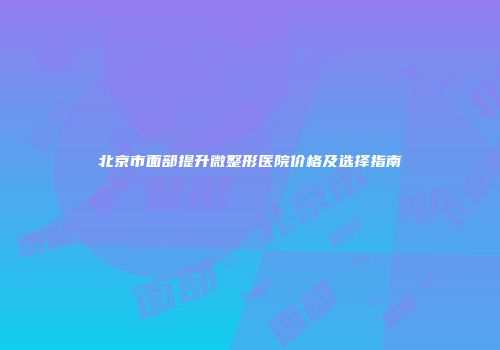 北京市面部提升微整形医院价格及选择指南