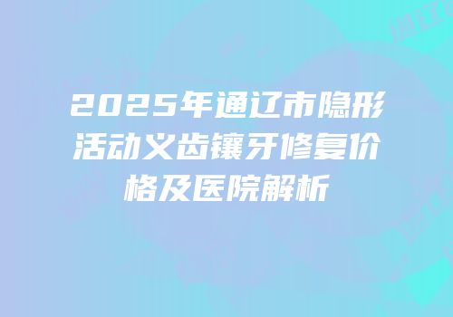 2025年通辽市隐形活动义齿镶牙修复价格及医院解析