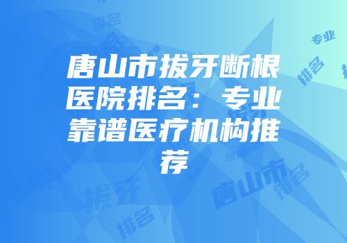 唐山市拔牙断根医院排名：专业靠谱医疗机构推荐