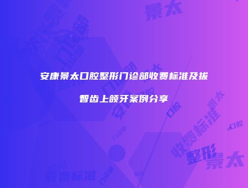 安康景太口腔整形门诊部收费标准及拔智齿上颌牙案例分享