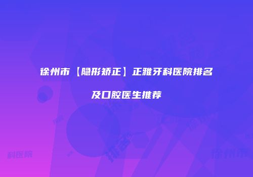 徐州市【隐形矫正】正雅牙科医院排名及口腔医生推荐