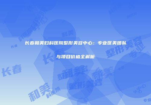 长春和美妇科医院整形美容中心：专业医美团队与项目价格全解析