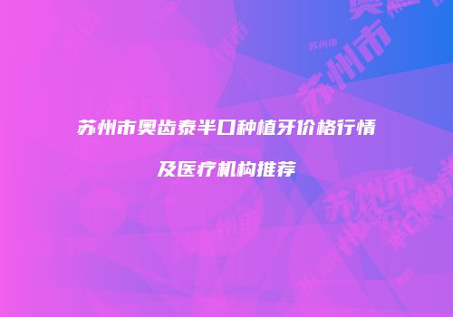 苏州市奥齿泰半口种植牙价格行情及医疗机构推荐
