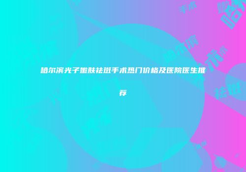 哈尔滨光子嫩肤祛斑手术热门价格及医院医生推荐