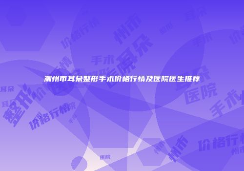 潮州市耳朵整形手术价格行情及医院医生推荐