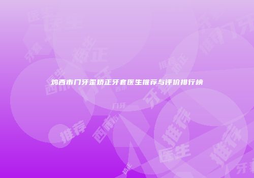 鸡西市门牙歪矫正牙套医生推荐与评价排行榜
