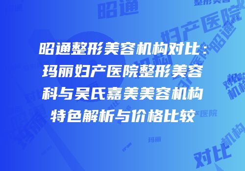 昭通整形美容机构对比：玛丽妇产医院整形美容科与吴氏嘉美美容机构特色解析与价格比较
