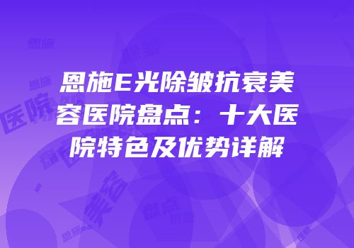 恩施E光除皱抗衰美容医院盘点：十大医院特色及优势详解