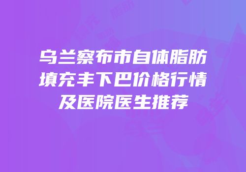 乌兰察布市自体脂肪填充丰下巴价格行情及医院医生推荐