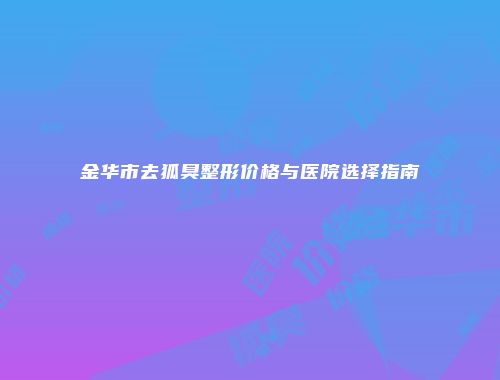 金华市去狐臭整形价格与医院选择指南