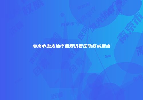 南京市激光治疗色素沉着医院权威盘点