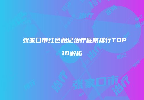 张家口市红色胎记治疗医院排行TOP10解析