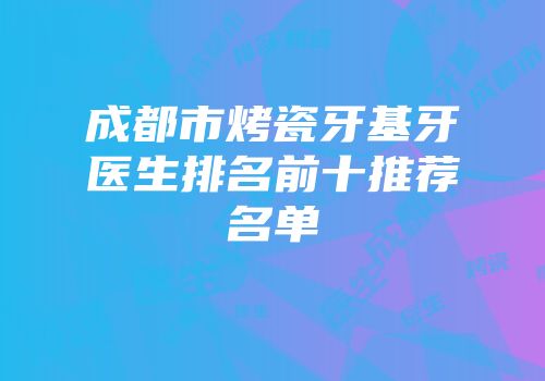成都市烤瓷牙基牙医生排名前十推荐名单