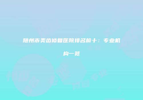 随州市美齿修复医院排名前十：专业机构一览