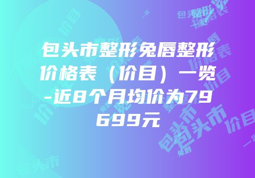 包头市整形兔唇整形价格表（价目）一览-近8个月均价为79699元