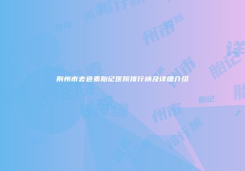 荆州市去色素胎记医院排行榜及详细介绍