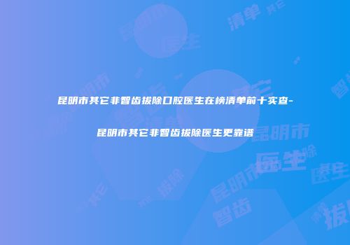昆明市其它非智齿拔除口腔医生在榜清单前十实查-昆明市其它非智齿拔除医生更靠谱
