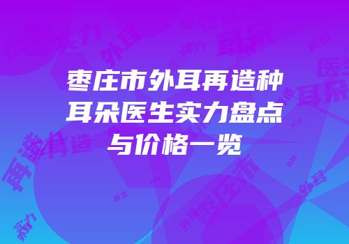 枣庄市外耳再造种耳朵医生实力盘点与价格一览