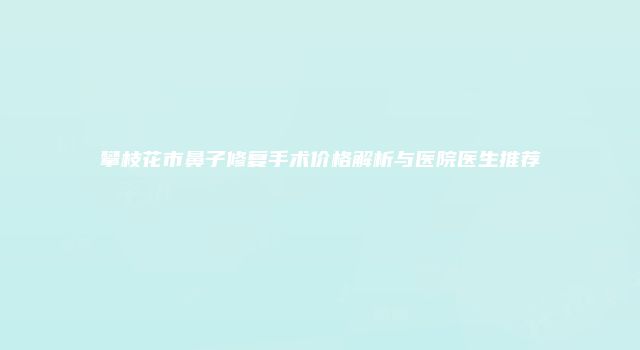 攀枝花市鼻子修复手术价格解析与医院医生推荐