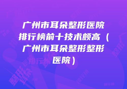 广州市耳朵整形医院排行榜前十技术颇高（广州市耳朵整形整形医院）