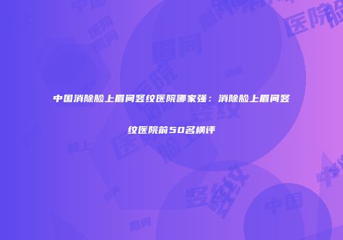 中国消除脸上眉间竖纹医院哪家强：消除脸上眉间竖纹医院前50名横评