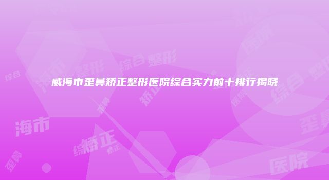 威海市歪鼻矫正整形医院综合实力前十排行揭晓