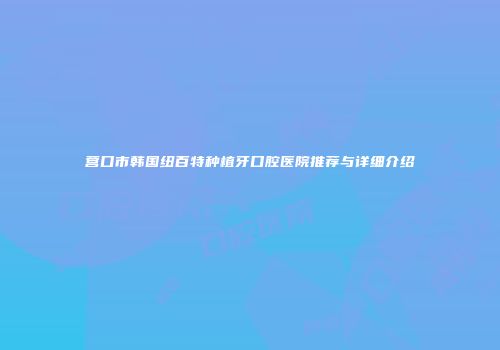 营口市韩国纽百特种植牙口腔医院推荐与详细介绍