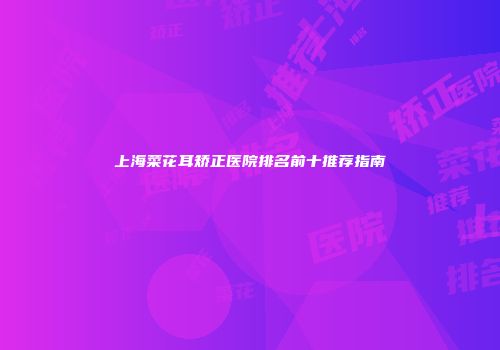 上海菜花耳矫正医院排名前十推荐指南