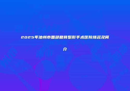 2025年池州市面部磨骨整形手术医院排名及简介