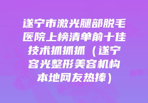 遂宁市激光腿部脱毛医院上榜清单前十佳技术抓抓抓（遂宁容光整形美容机构本地网友热捧）