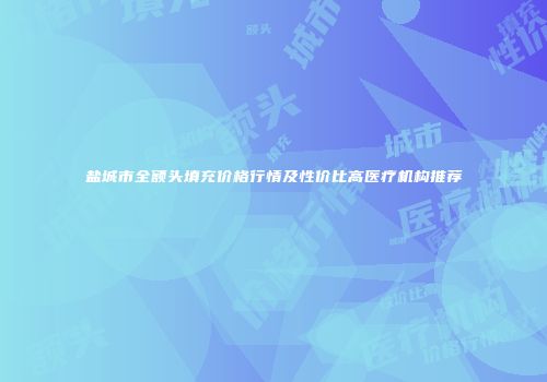 盐城市全额头填充价格行情及性价比高医疗机构推荐